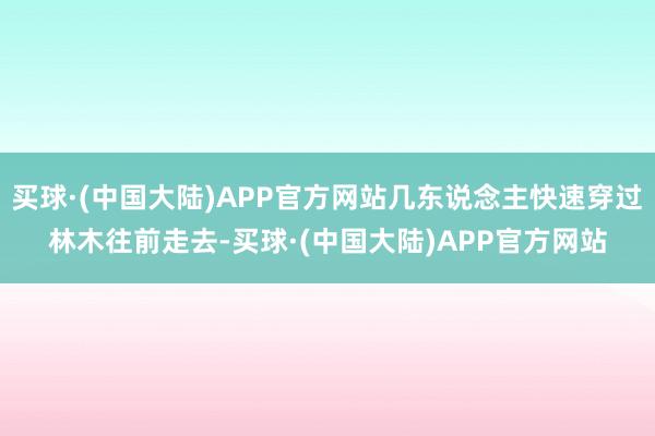 买球·(中国大陆)APP官方网站几东说念主快速穿过林木往前走去-买球·(中国大陆)APP官方网站