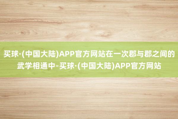 买球·(中国大陆)APP官方网站在一次郡与郡之间的武学相通中-买球·(中国大陆)APP官方网站