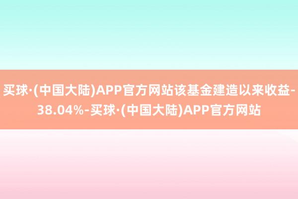 买球·(中国大陆)APP官方网站该基金建造以来收益-38.04%-买球·(中国大陆)APP官方网站