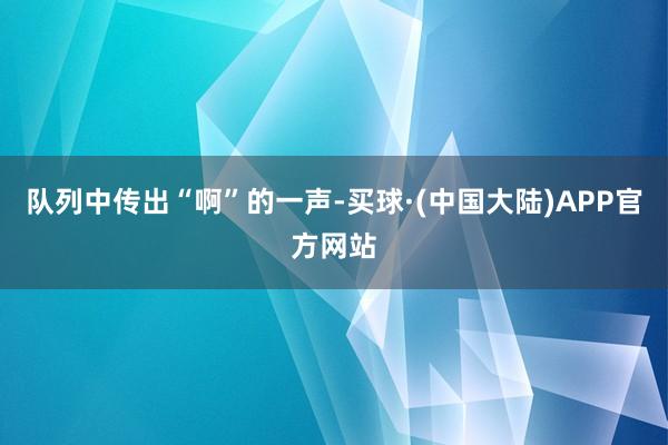 队列中传出“啊”的一声-买球·(中国大陆)APP官方网站