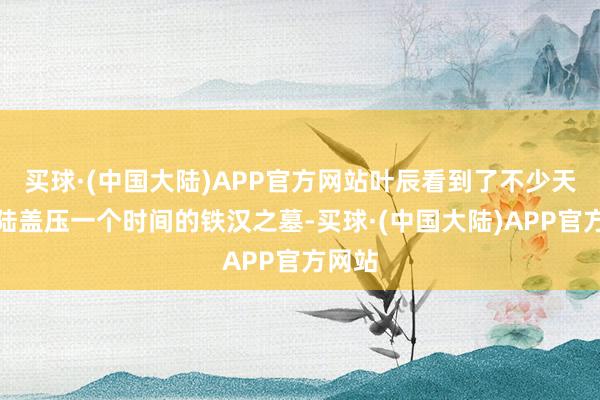 买球·(中国大陆)APP官方网站叶辰看到了不少天武大陆盖压一个时间的铁汉之墓-买球·(中国大陆)APP官方网站