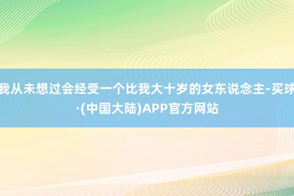 我从未想过会经受一个比我大十岁的女东说念主-买球·(中国大陆)APP官方网站