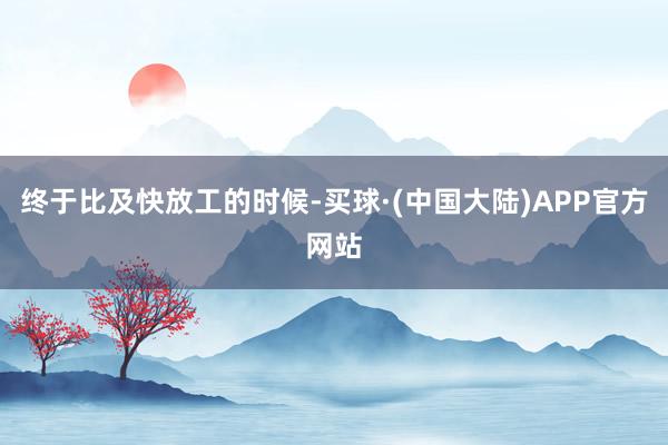 终于比及快放工的时候-买球·(中国大陆)APP官方网站