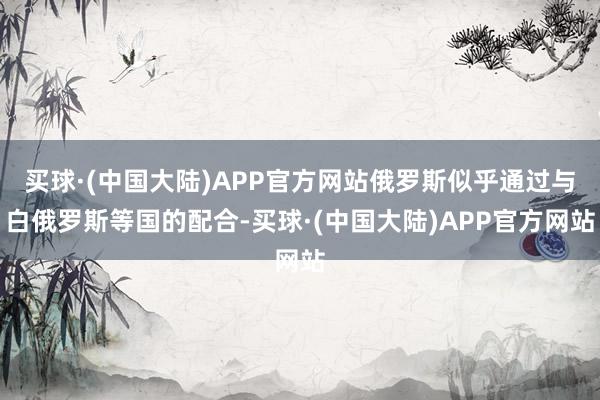 买球·(中国大陆)APP官方网站俄罗斯似乎通过与白俄罗斯等国的配合-买球·(中国大陆)APP官方网站