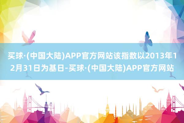 买球·(中国大陆)APP官方网站该指数以2013年12月31日为基日-买球·(中国大陆)APP官方网站