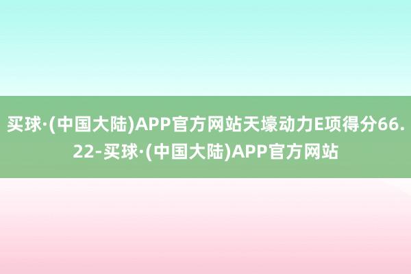 买球·(中国大陆)APP官方网站天壕动力E项得分66.22-买球·(中国大陆)APP官方网站