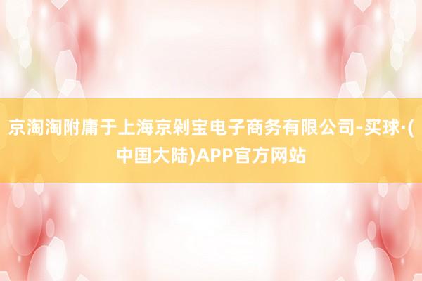 京淘淘附庸于上海京剁宝电子商务有限公司-买球·(中国大陆)APP官方网站