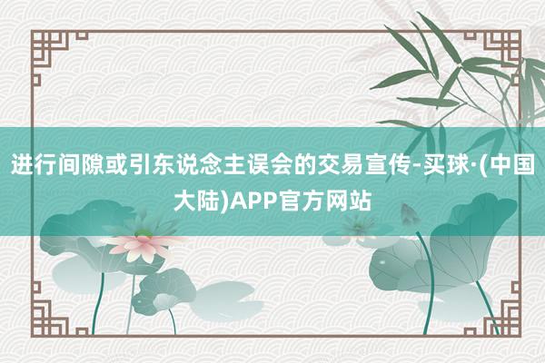 进行间隙或引东说念主误会的交易宣传-买球·(中国大陆)APP官方网站