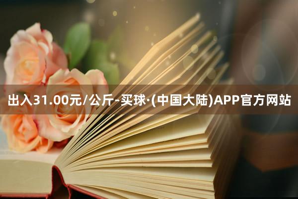 出入31.00元/公斤-买球·(中国大陆)APP官方网站