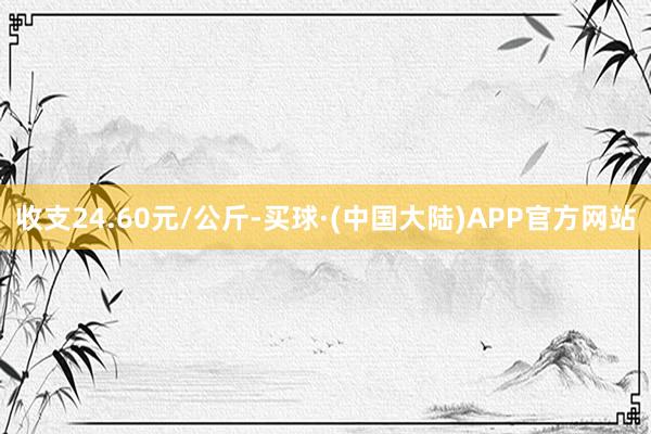 收支24.60元/公斤-买球·(中国大陆)APP官方网站