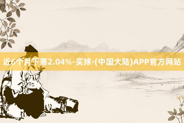 近6个月下落2.04%-买球·(中国大陆)APP官方网站