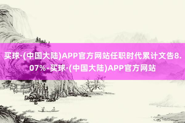 买球·(中国大陆)APP官方网站任职时代累计文告8.07%-买球·(中国大陆)APP官方网站