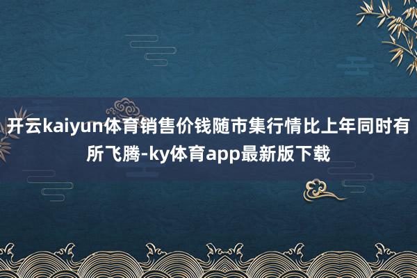 开云kaiyun体育销售价钱随市集行情比上年同时有所飞腾-ky体育app最新版下载