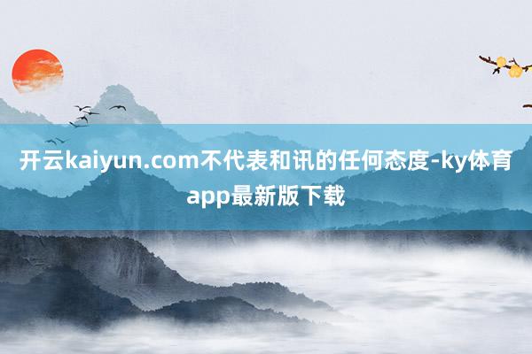 开云kaiyun.com不代表和讯的任何态度-ky体育app最新版下载