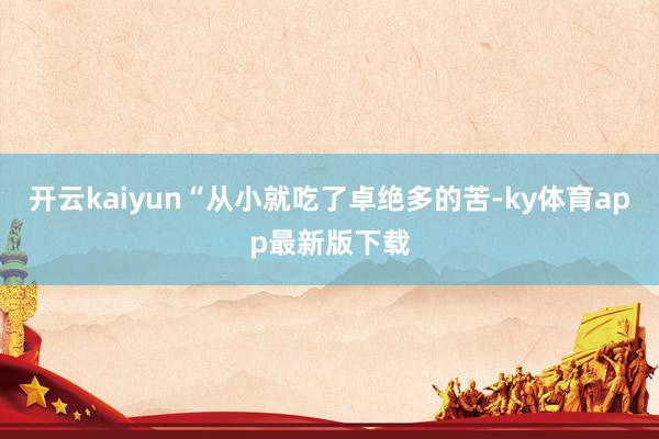 开云kaiyun“从小就吃了卓绝多的苦-ky体育app最新版下载