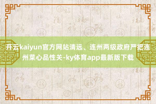 开云kaiyun官方网站清远、连州两级政府严把连州菜心品性关-ky体育app最新版下载