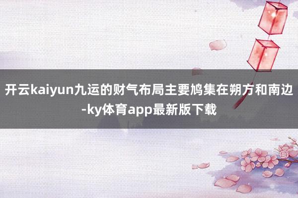 开云kaiyun九运的财气布局主要鸠集在朔方和南边-ky体育app最新版下载