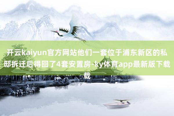 开云kaiyun官方网站他们一套位于浦东新区的私邸拆迁后得回了4套安置房-ky体育app最新版下载