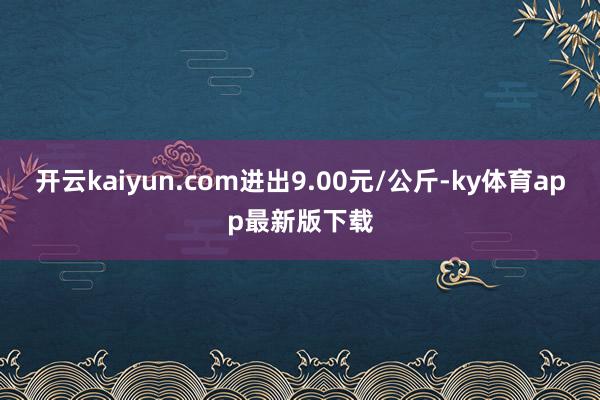 开云kaiyun.com进出9.00元/公斤-ky体育app最新版下载