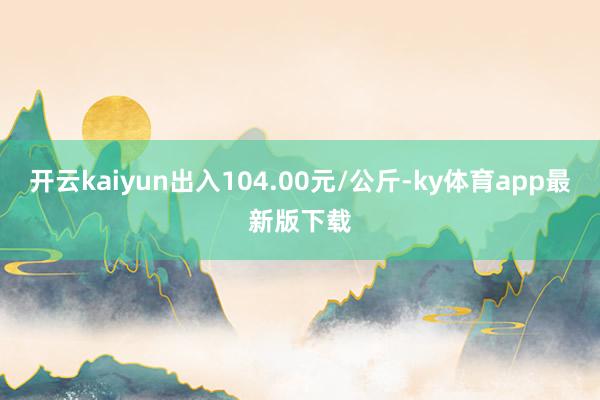 开云kaiyun出入104.00元/公斤-ky体育app最新版下载