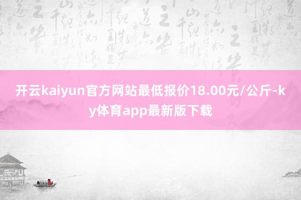 开云kaiyun官方网站最低报价18.00元/公斤-ky体育app最新版下载