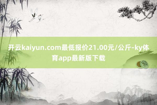 开云kaiyun.com最低报价21.00元/公斤-ky体育app最新版下载