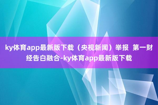 ky体育app最新版下载（央视新闻）举报  第一财经告白融合-ky体育app最新版下载