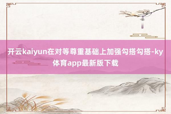 开云kaiyun在对等尊重基础上加强勾搭勾搭-ky体育app最新版下载