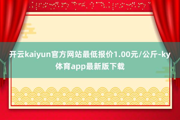 开云kaiyun官方网站最低报价1.00元/公斤-ky体育app最新版下载