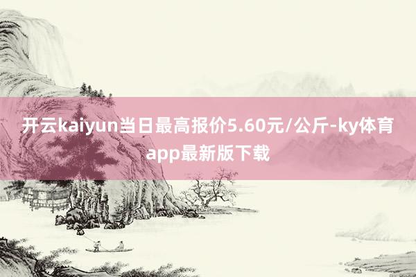 开云kaiyun当日最高报价5.60元/公斤-ky体育app最新版下载