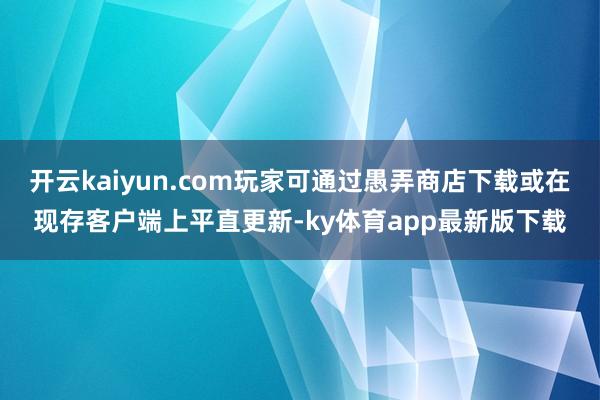 开云kaiyun.com玩家可通过愚弄商店下载或在现存客户端上平直更新-ky体育app最新版下载