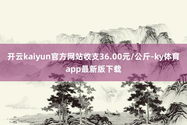 开云kaiyun官方网站收支36.00元/公斤-ky体育app最新版下载