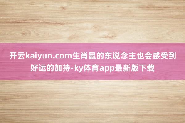 开云kaiyun.com生肖鼠的东说念主也会感受到好运的加持-ky体育app最新版下载