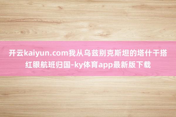 开云kaiyun.com我从乌兹别克斯坦的塔什干搭红眼航班归国-ky体育app最新版下载