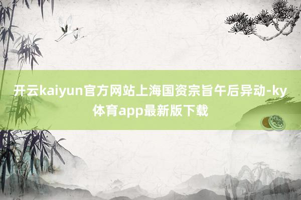 开云kaiyun官方网站上海国资宗旨午后异动-ky体育app最新版下载