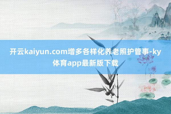 开云kaiyun.com增多各样化养老照护管事-ky体育app最新版下载