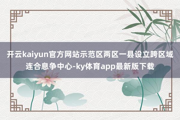 开云kaiyun官方网站示范区两区一县设立跨区域连合息争中心-ky体育app最新版下载