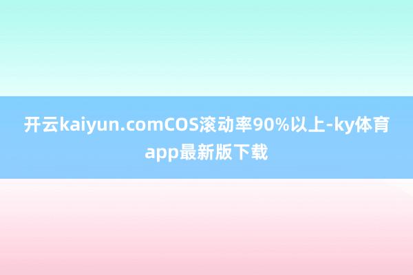 开云kaiyun.comCOS滚动率90%以上-ky体育app最新版下载