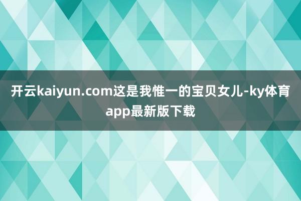 开云kaiyun.com这是我惟一的宝贝女儿-ky体育app最新版下载