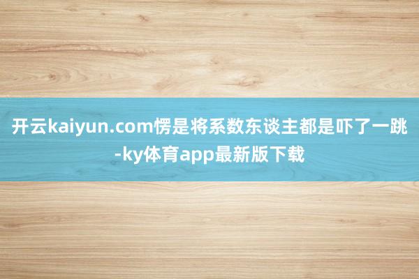 开云kaiyun.com愣是将系数东谈主都是吓了一跳-ky体育app最新版下载