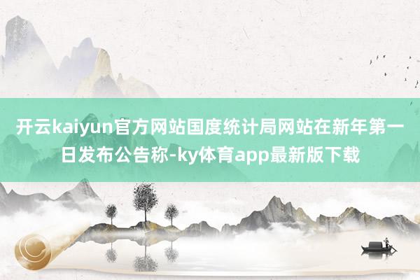 开云kaiyun官方网站国度统计局网站在新年第一日发布公告称-ky体育app最新版下载