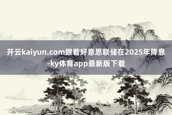 开云kaiyun.com跟着好意思联储在2025年降息-ky体育app最新版下载