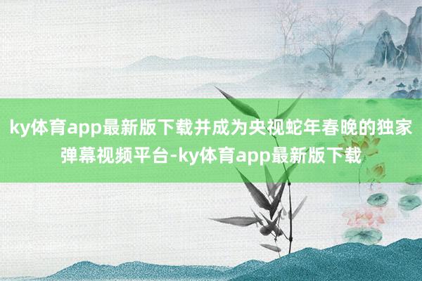 ky体育app最新版下载并成为央视蛇年春晚的独家弹幕视频平台-ky体育app最新版下载