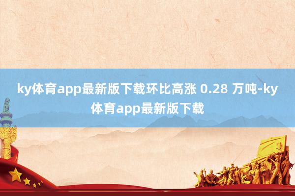 ky体育app最新版下载环比高涨 0.28 万吨-ky体育app最新版下载