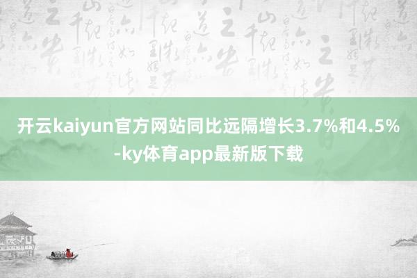 开云kaiyun官方网站同比远隔增长3.7%和4.5%-ky体育app最新版下载