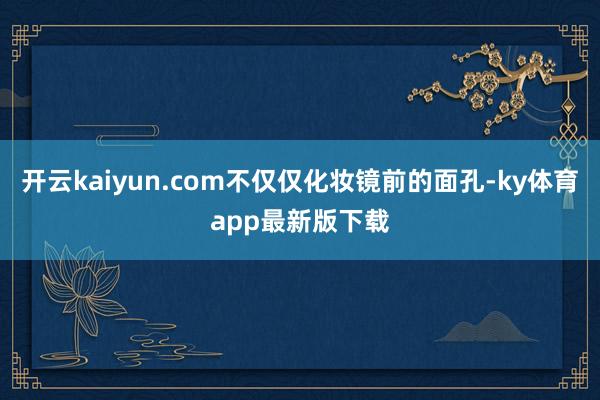 开云kaiyun.com不仅仅化妆镜前的面孔-ky体育app最新版下载