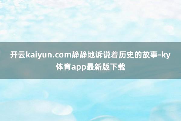 开云kaiyun.com静静地诉说着历史的故事-ky体育app最新版下载