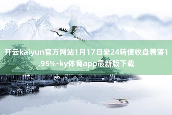 开云kaiyun官方网站1月17日豪24转债收盘着落1.95%-ky体育app最新版下载