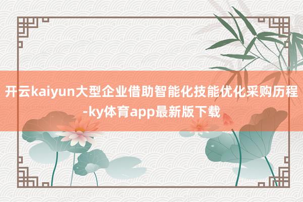 开云kaiyun大型企业借助智能化技能优化采购历程-ky体育app最新版下载