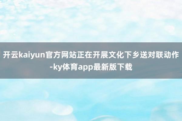 开云kaiyun官方网站正在开展文化下乡送对联动作-ky体育app最新版下载